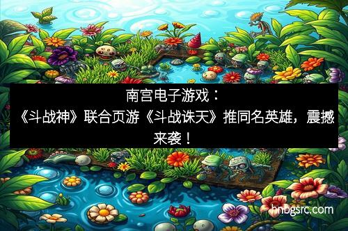 南宫电子游戏：《斗战神》联合页游《斗战诛天》推同名英雄，震撼来袭！